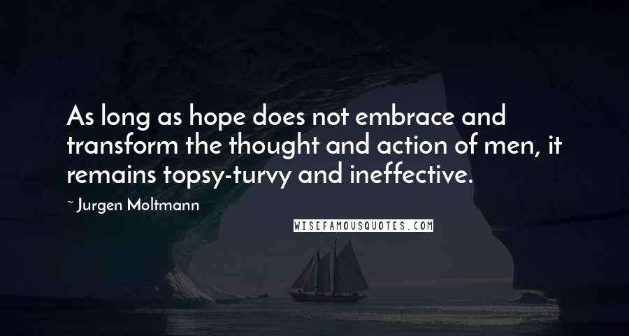 Jurgen Moltmann Quotes: As long as hope does not embrace and transform the thought and action of men, it remains topsy-turvy and ineffective.