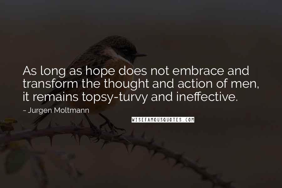Jurgen Moltmann Quotes: As long as hope does not embrace and transform the thought and action of men, it remains topsy-turvy and ineffective.