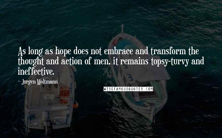 Jurgen Moltmann Quotes: As long as hope does not embrace and transform the thought and action of men, it remains topsy-turvy and ineffective.