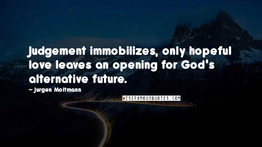 Jurgen Moltmann Quotes: Judgement immobilizes, only hopeful love leaves an opening for God's alternative future.