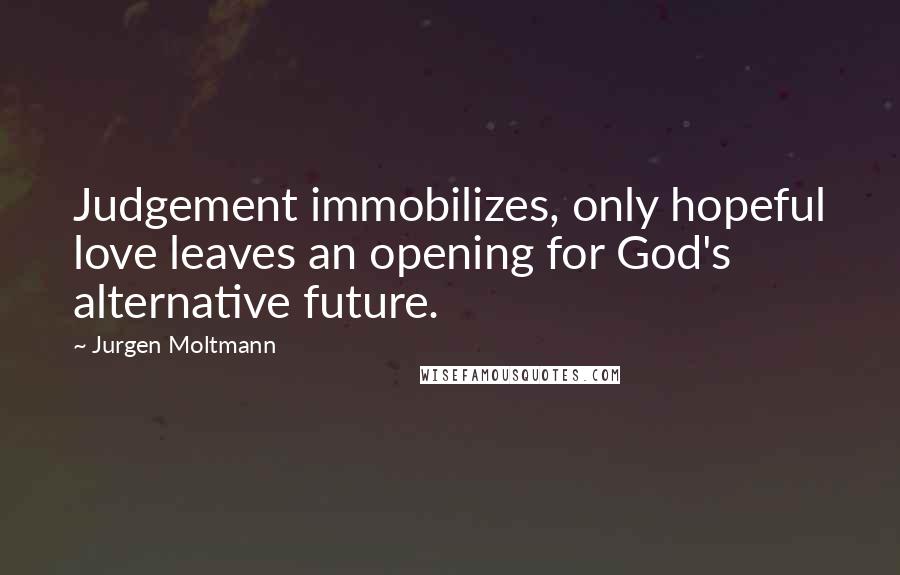 Jurgen Moltmann Quotes: Judgement immobilizes, only hopeful love leaves an opening for God's alternative future.