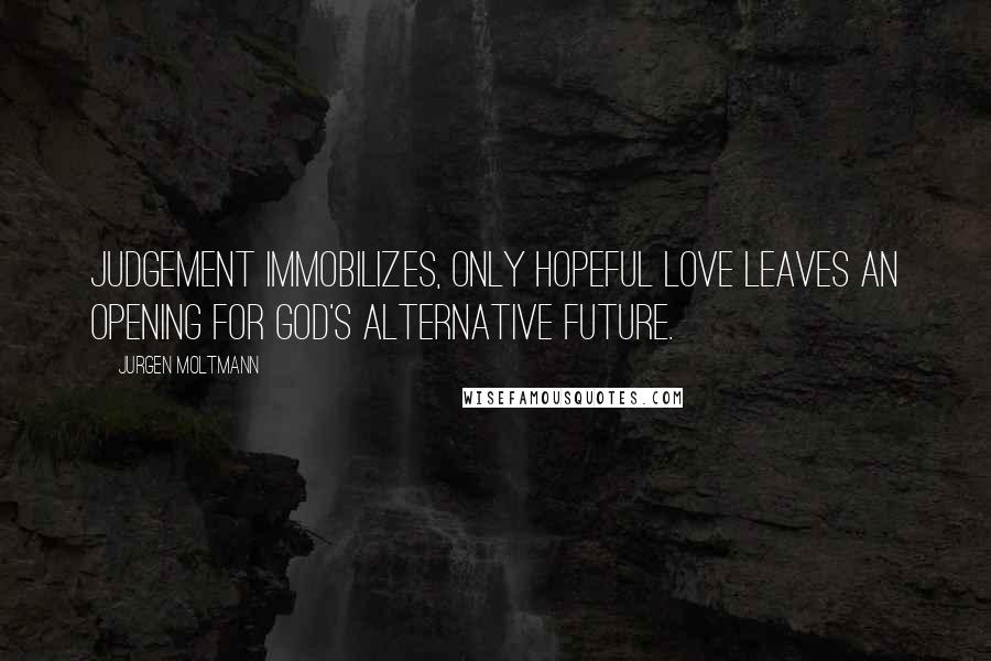 Jurgen Moltmann Quotes: Judgement immobilizes, only hopeful love leaves an opening for God's alternative future.