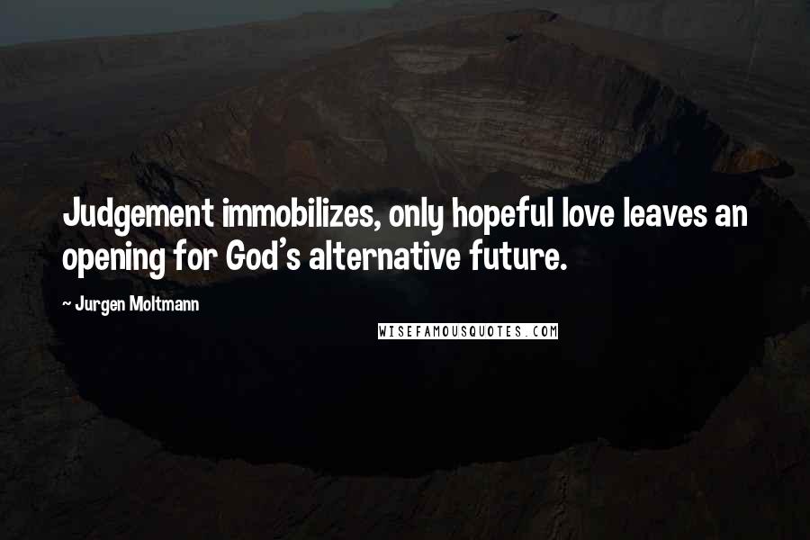 Jurgen Moltmann Quotes: Judgement immobilizes, only hopeful love leaves an opening for God's alternative future.