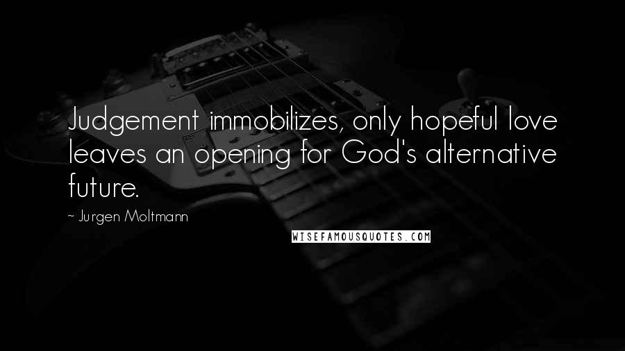 Jurgen Moltmann Quotes: Judgement immobilizes, only hopeful love leaves an opening for God's alternative future.