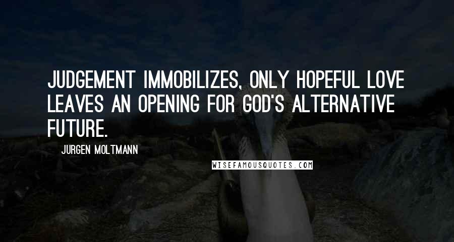 Jurgen Moltmann Quotes: Judgement immobilizes, only hopeful love leaves an opening for God's alternative future.