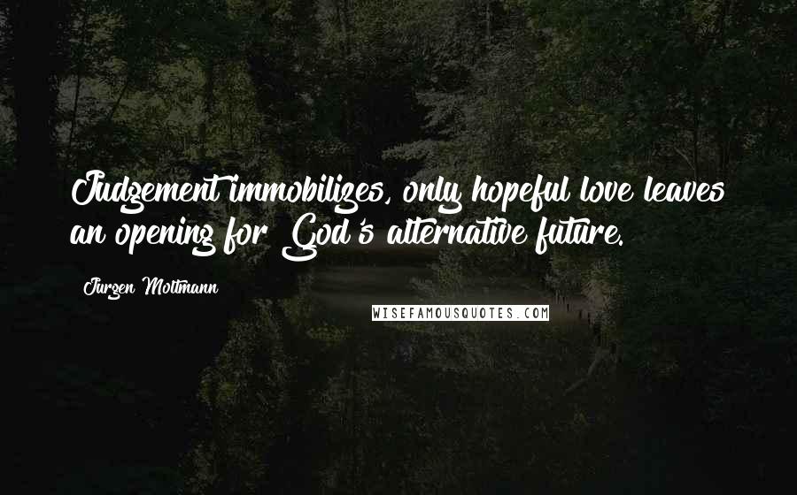 Jurgen Moltmann Quotes: Judgement immobilizes, only hopeful love leaves an opening for God's alternative future.