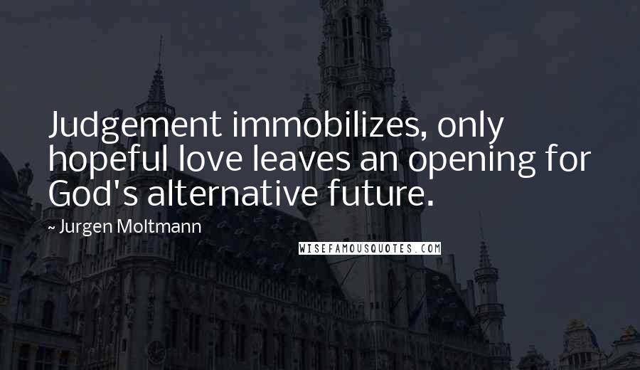 Jurgen Moltmann Quotes: Judgement immobilizes, only hopeful love leaves an opening for God's alternative future.