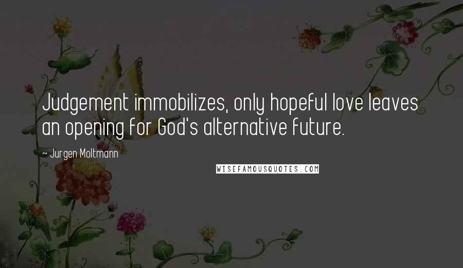 Jurgen Moltmann Quotes: Judgement immobilizes, only hopeful love leaves an opening for God's alternative future.