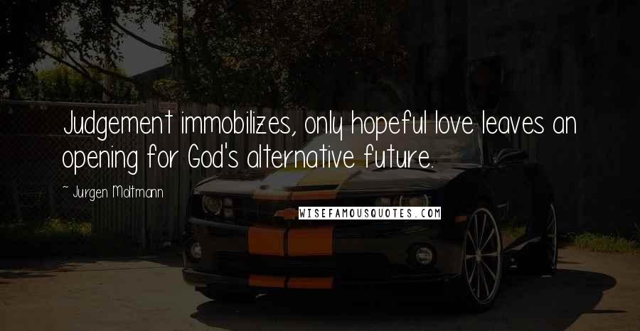 Jurgen Moltmann Quotes: Judgement immobilizes, only hopeful love leaves an opening for God's alternative future.