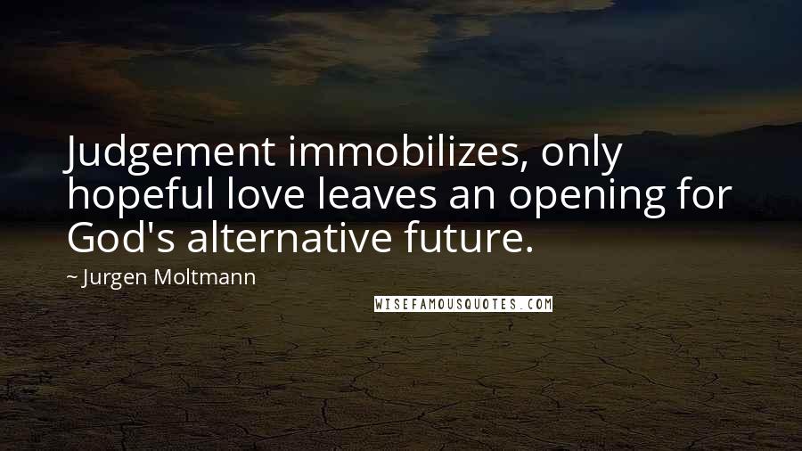 Jurgen Moltmann Quotes: Judgement immobilizes, only hopeful love leaves an opening for God's alternative future.