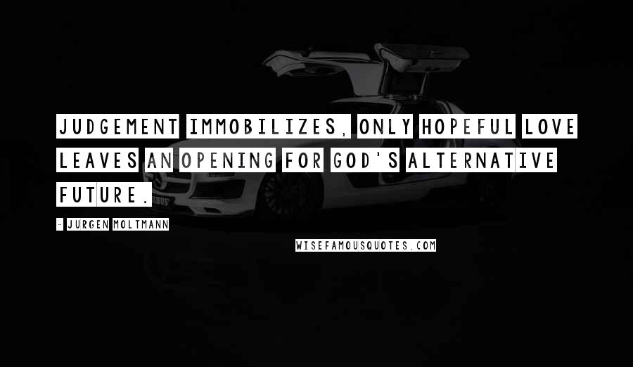 Jurgen Moltmann Quotes: Judgement immobilizes, only hopeful love leaves an opening for God's alternative future.
