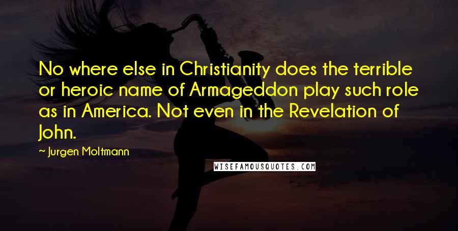 Jurgen Moltmann Quotes: No where else in Christianity does the terrible or heroic name of Armageddon play such role as in America. Not even in the Revelation of John.