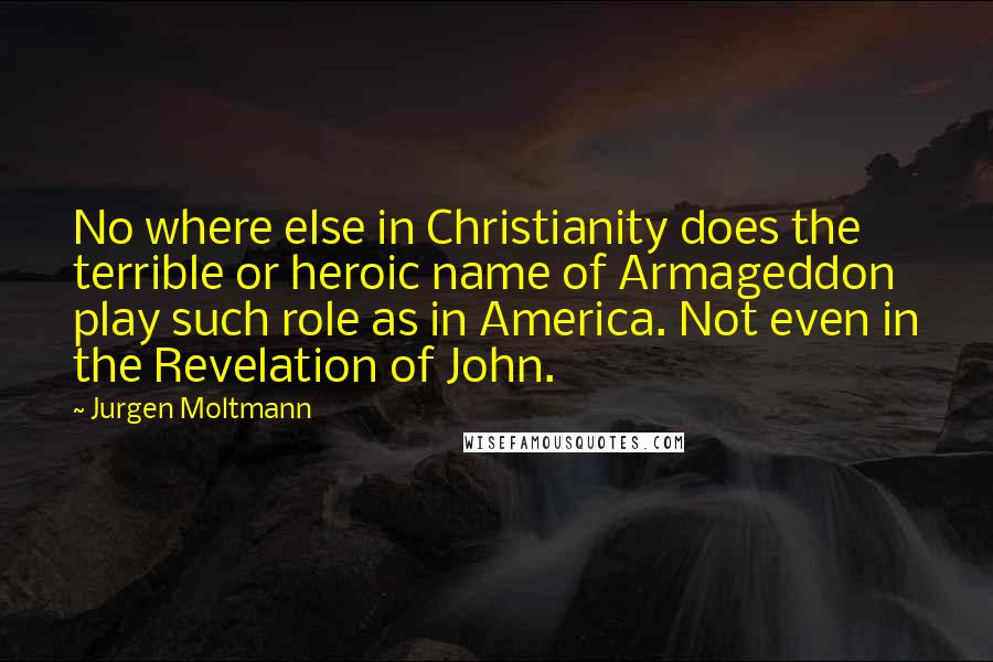 Jurgen Moltmann Quotes: No where else in Christianity does the terrible or heroic name of Armageddon play such role as in America. Not even in the Revelation of John.