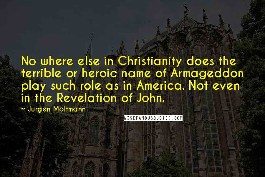 Jurgen Moltmann Quotes: No where else in Christianity does the terrible or heroic name of Armageddon play such role as in America. Not even in the Revelation of John.