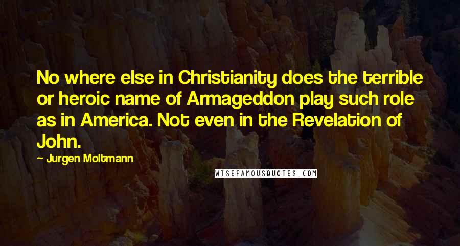 Jurgen Moltmann Quotes: No where else in Christianity does the terrible or heroic name of Armageddon play such role as in America. Not even in the Revelation of John.