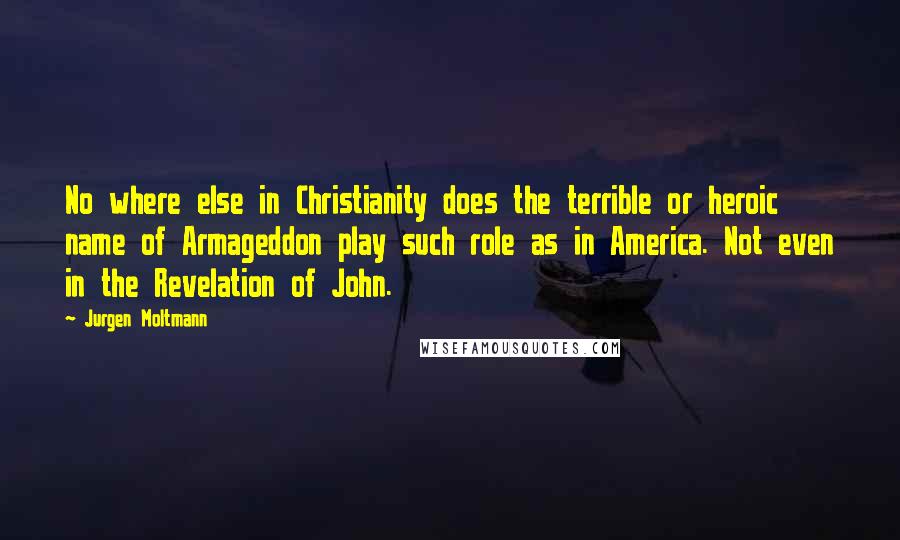 Jurgen Moltmann Quotes: No where else in Christianity does the terrible or heroic name of Armageddon play such role as in America. Not even in the Revelation of John.