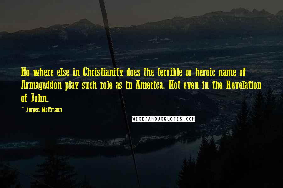 Jurgen Moltmann Quotes: No where else in Christianity does the terrible or heroic name of Armageddon play such role as in America. Not even in the Revelation of John.