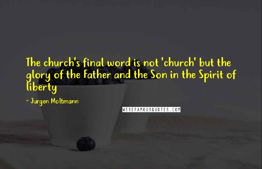 Jurgen Moltmann Quotes: The church's final word is not 'church' but the glory of the Father and the Son in the Spirit of liberty