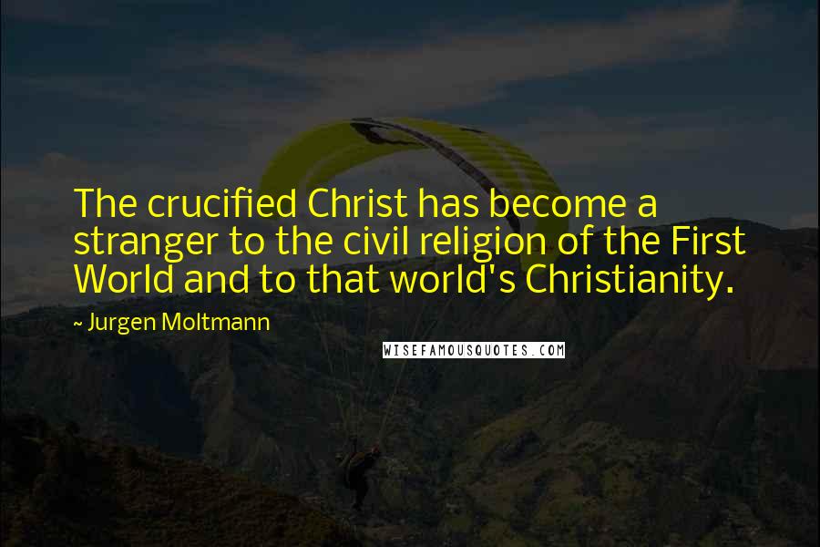 Jurgen Moltmann Quotes: The crucified Christ has become a stranger to the civil religion of the First World and to that world's Christianity.