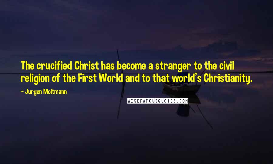 Jurgen Moltmann Quotes: The crucified Christ has become a stranger to the civil religion of the First World and to that world's Christianity.