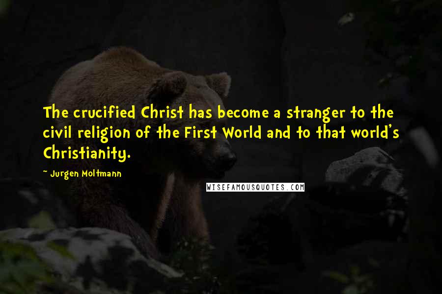 Jurgen Moltmann Quotes: The crucified Christ has become a stranger to the civil religion of the First World and to that world's Christianity.
