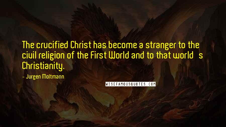 Jurgen Moltmann Quotes: The crucified Christ has become a stranger to the civil religion of the First World and to that world's Christianity.