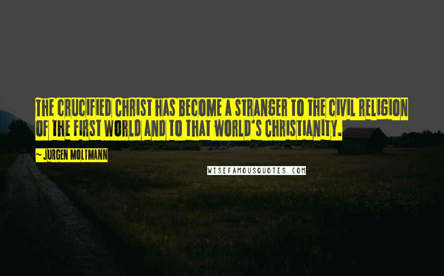 Jurgen Moltmann Quotes: The crucified Christ has become a stranger to the civil religion of the First World and to that world's Christianity.