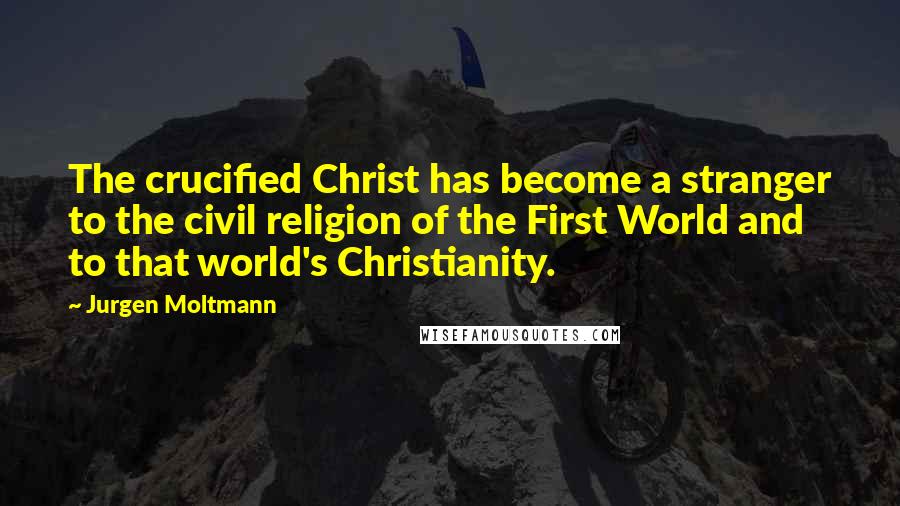 Jurgen Moltmann Quotes: The crucified Christ has become a stranger to the civil religion of the First World and to that world's Christianity.