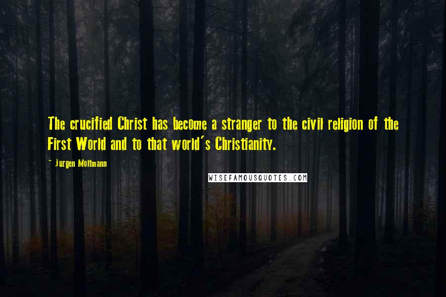 Jurgen Moltmann Quotes: The crucified Christ has become a stranger to the civil religion of the First World and to that world's Christianity.