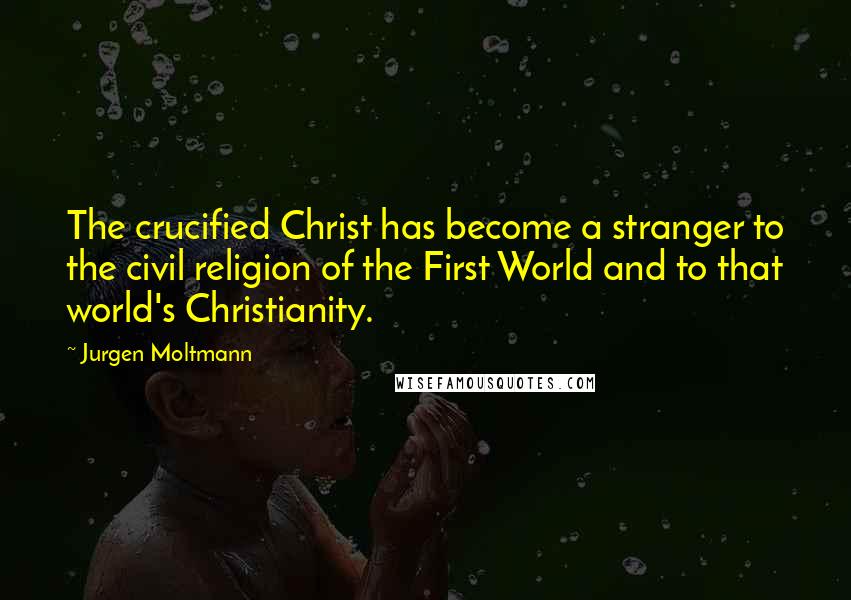 Jurgen Moltmann Quotes: The crucified Christ has become a stranger to the civil religion of the First World and to that world's Christianity.