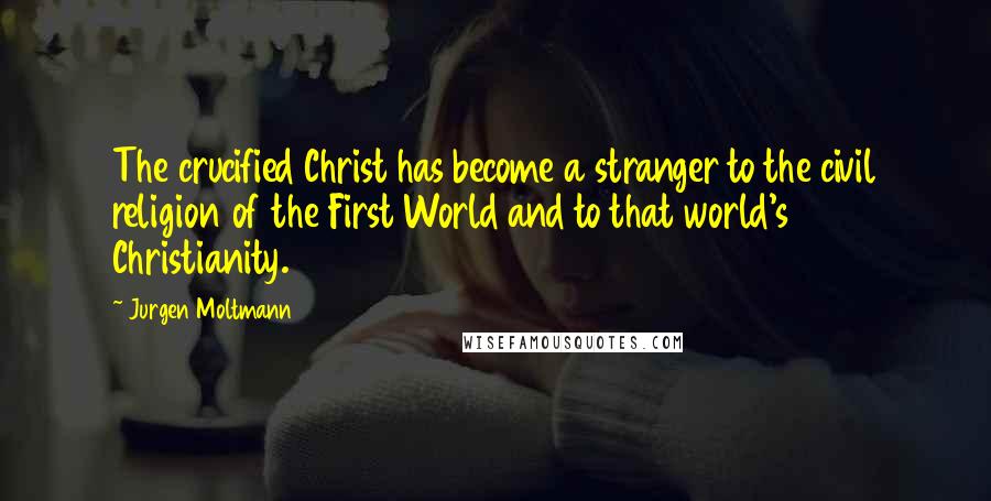 Jurgen Moltmann Quotes: The crucified Christ has become a stranger to the civil religion of the First World and to that world's Christianity.