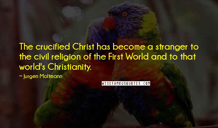 Jurgen Moltmann Quotes: The crucified Christ has become a stranger to the civil religion of the First World and to that world's Christianity.