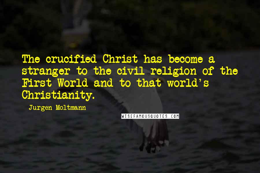 Jurgen Moltmann Quotes: The crucified Christ has become a stranger to the civil religion of the First World and to that world's Christianity.