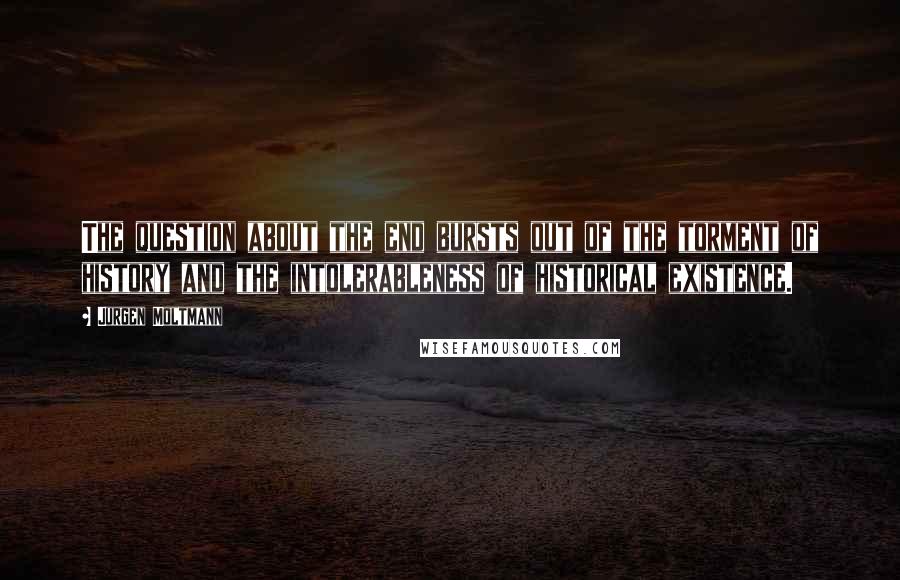 Jurgen Moltmann Quotes: The question about the end bursts out of the torment of history and the intolerableness of historical existence.