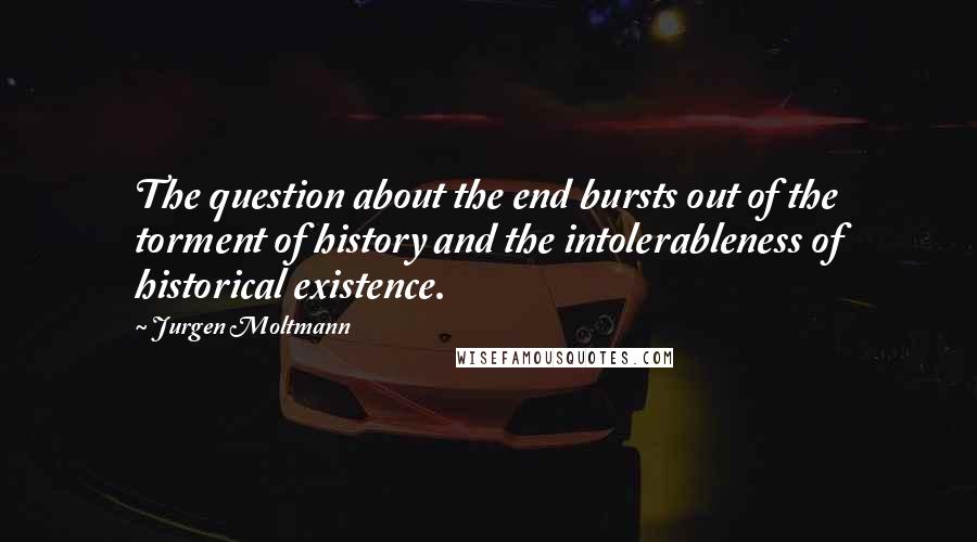 Jurgen Moltmann Quotes: The question about the end bursts out of the torment of history and the intolerableness of historical existence.