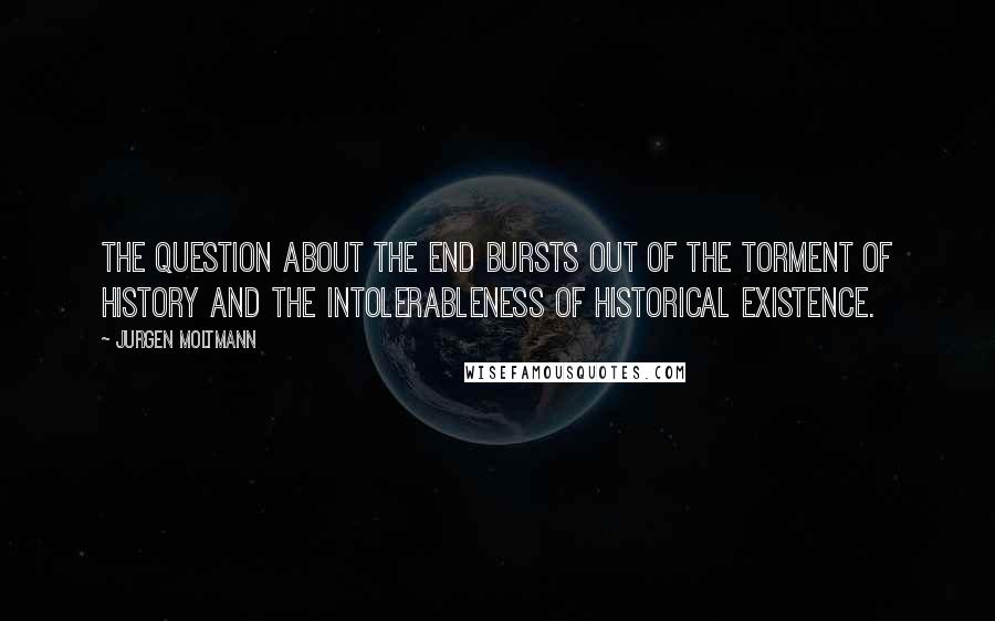 Jurgen Moltmann Quotes: The question about the end bursts out of the torment of history and the intolerableness of historical existence.