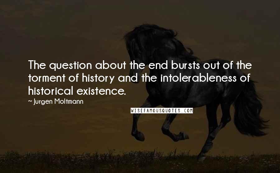 Jurgen Moltmann Quotes: The question about the end bursts out of the torment of history and the intolerableness of historical existence.