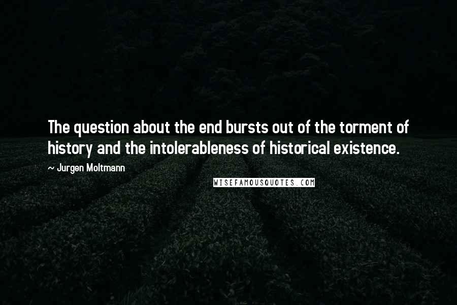 Jurgen Moltmann Quotes: The question about the end bursts out of the torment of history and the intolerableness of historical existence.