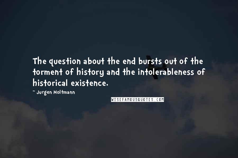 Jurgen Moltmann Quotes: The question about the end bursts out of the torment of history and the intolerableness of historical existence.