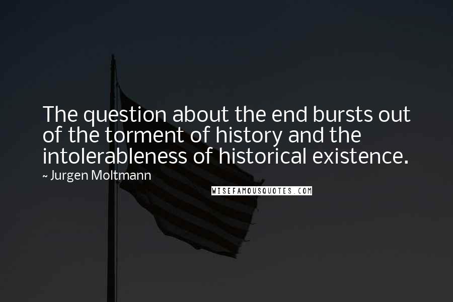 Jurgen Moltmann Quotes: The question about the end bursts out of the torment of history and the intolerableness of historical existence.