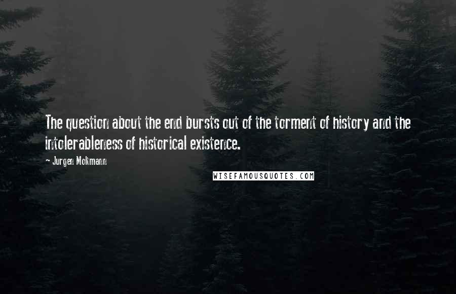 Jurgen Moltmann Quotes: The question about the end bursts out of the torment of history and the intolerableness of historical existence.