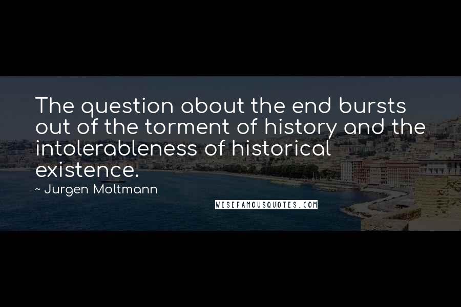 Jurgen Moltmann Quotes: The question about the end bursts out of the torment of history and the intolerableness of historical existence.