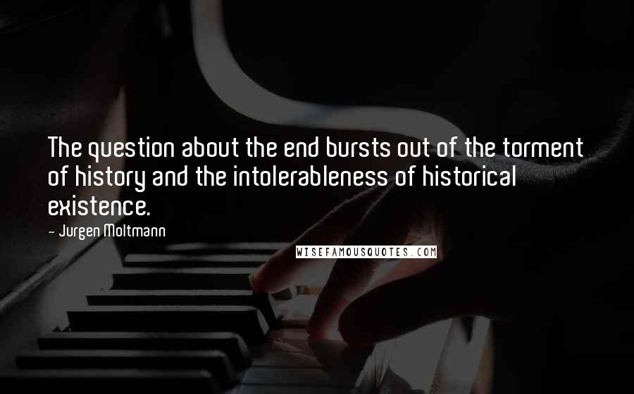 Jurgen Moltmann Quotes: The question about the end bursts out of the torment of history and the intolerableness of historical existence.