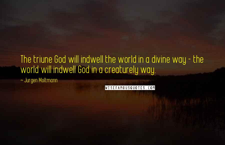 Jurgen Moltmann Quotes: The triune God will indwell the world in a divine way - the world will indwell God in a creaturely way.