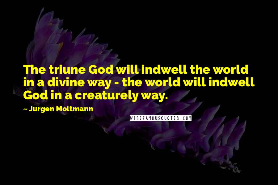 Jurgen Moltmann Quotes: The triune God will indwell the world in a divine way - the world will indwell God in a creaturely way.