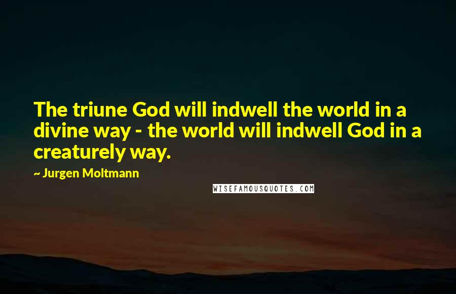 Jurgen Moltmann Quotes: The triune God will indwell the world in a divine way - the world will indwell God in a creaturely way.