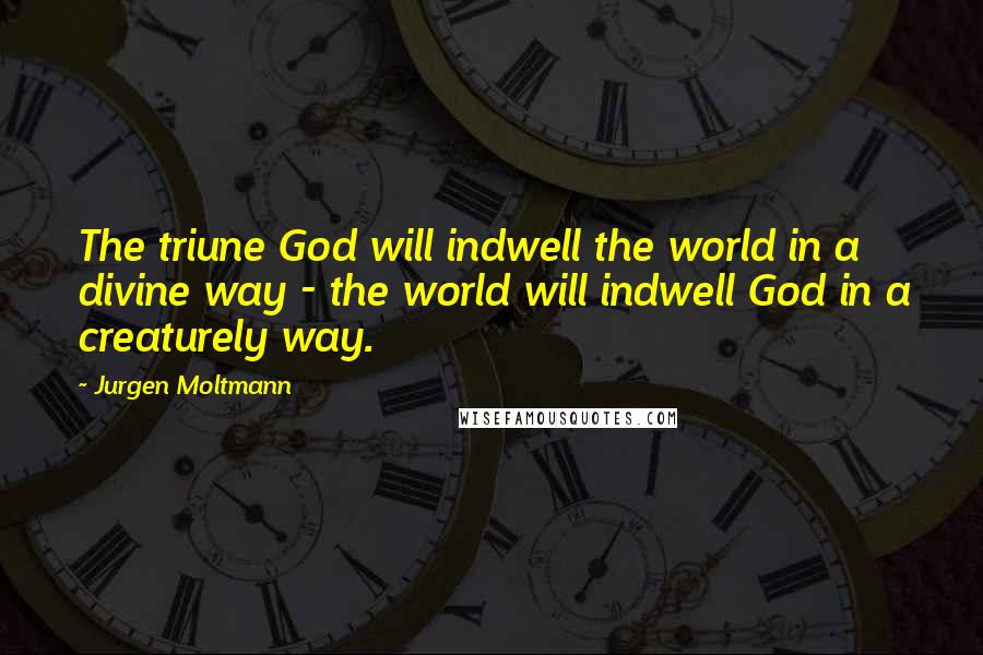 Jurgen Moltmann Quotes: The triune God will indwell the world in a divine way - the world will indwell God in a creaturely way.