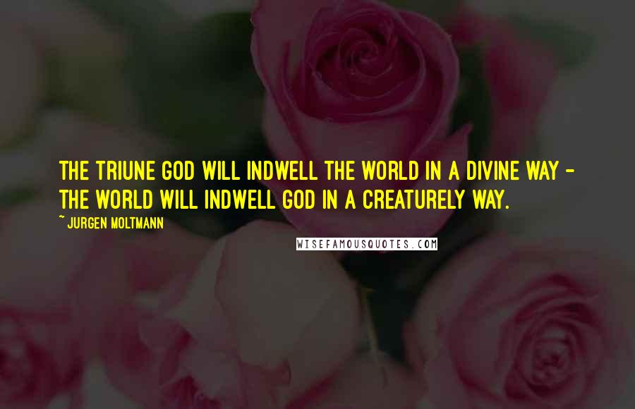 Jurgen Moltmann Quotes: The triune God will indwell the world in a divine way - the world will indwell God in a creaturely way.