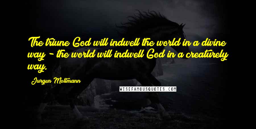 Jurgen Moltmann Quotes: The triune God will indwell the world in a divine way - the world will indwell God in a creaturely way.