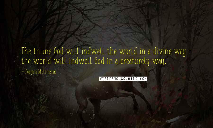 Jurgen Moltmann Quotes: The triune God will indwell the world in a divine way - the world will indwell God in a creaturely way.